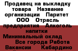 Продавец на выкладку товара › Название организации ­ Паритет, ООО › Отрасль предприятия ­ Алкоголь, напитки › Минимальный оклад ­ 26 000 - Все города Работа » Вакансии   . Кабардино-Балкарская респ.